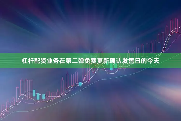 杠杆配资业务在第二弹免费更新确认发售日的今天