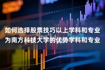 如何选择股票技巧以上学科和专业为南方科技大学的优势学科和专业
